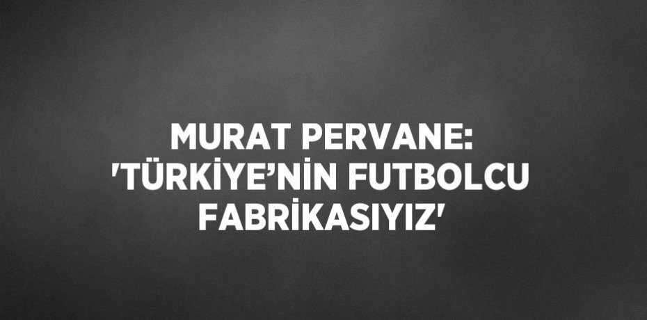 MURAT PERVANE: 'TÜRKİYE’NİN FUTBOLCU FABRİKASIYIZ'