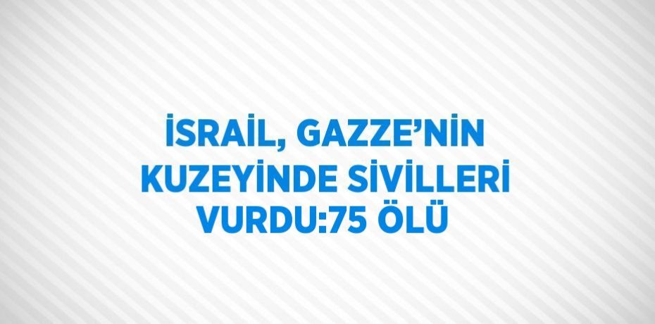 İSRAİL, GAZZE’NİN KUZEYİNDE SİVİLLERİ VURDU:75 ÖLÜ