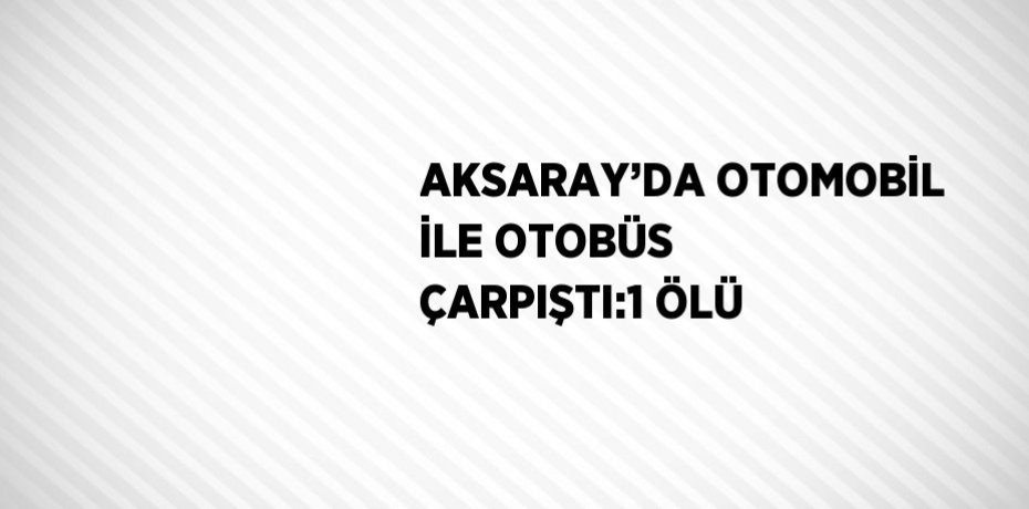 AKSARAY’DA OTOMOBİL İLE OTOBÜS ÇARPIŞTI:1 ÖLÜ