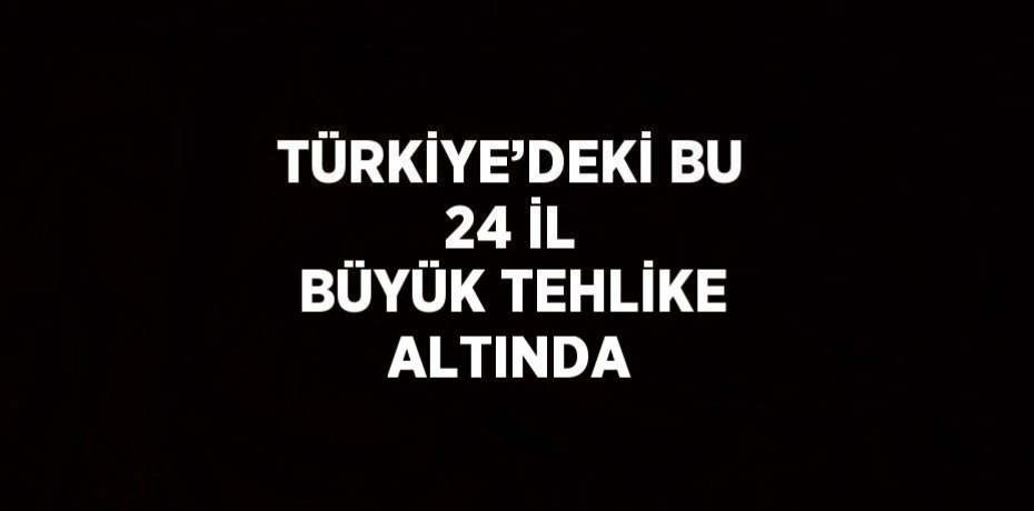 TÜRKİYE’DEKİ BU 24 İL BÜYÜK TEHLİKE ALTINDA