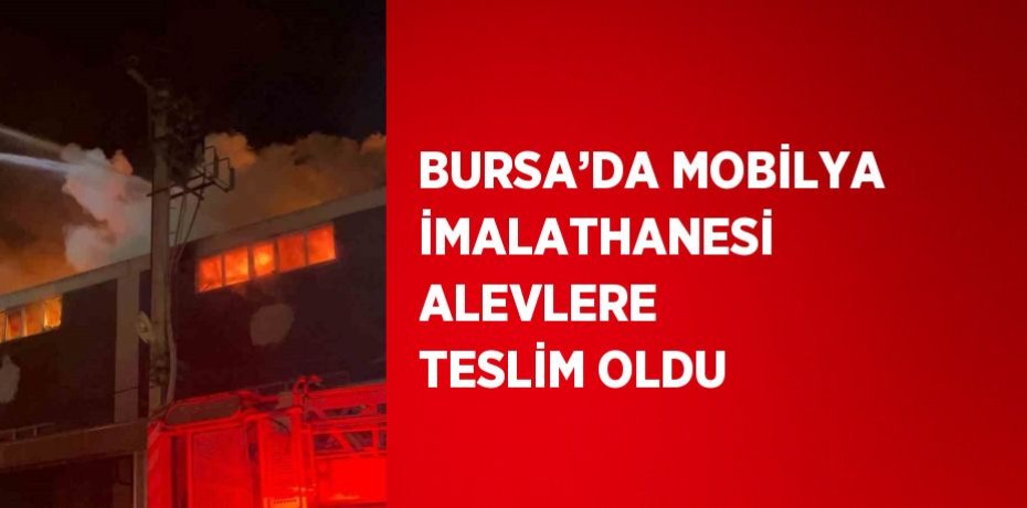 BURSA’DA MOBİLYA İMALATHANESİ ALEVLERE TESLİM OLDU