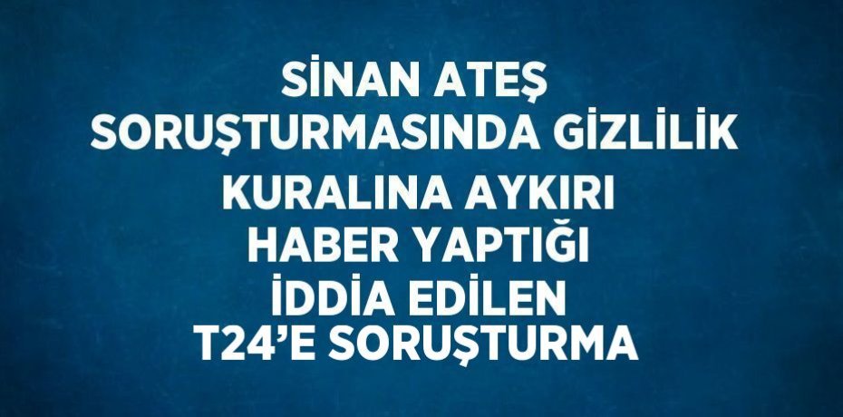SİNAN ATEŞ SORUŞTURMASINDA GİZLİLİK KURALINA AYKIRI HABER YAPTIĞI İDDİA EDİLEN T24’E SORUŞTURMA
