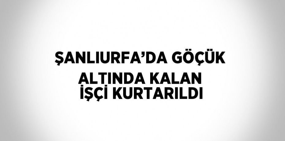 ŞANLIURFA’DA GÖÇÜK ALTINDA KALAN İŞÇİ KURTARILDI