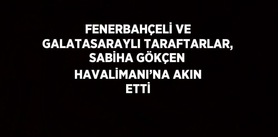 FENERBAHÇELİ VE GALATASARAYLI TARAFTARLAR, SABİHA GÖKÇEN HAVALİMANI’NA AKIN ETTİ