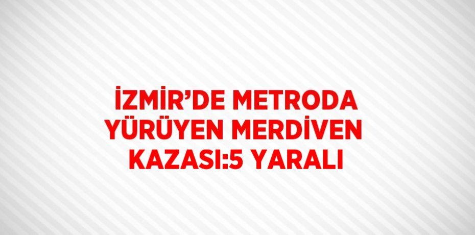 İZMİR’DE METRODA YÜRÜYEN MERDİVEN KAZASI:5 YARALI