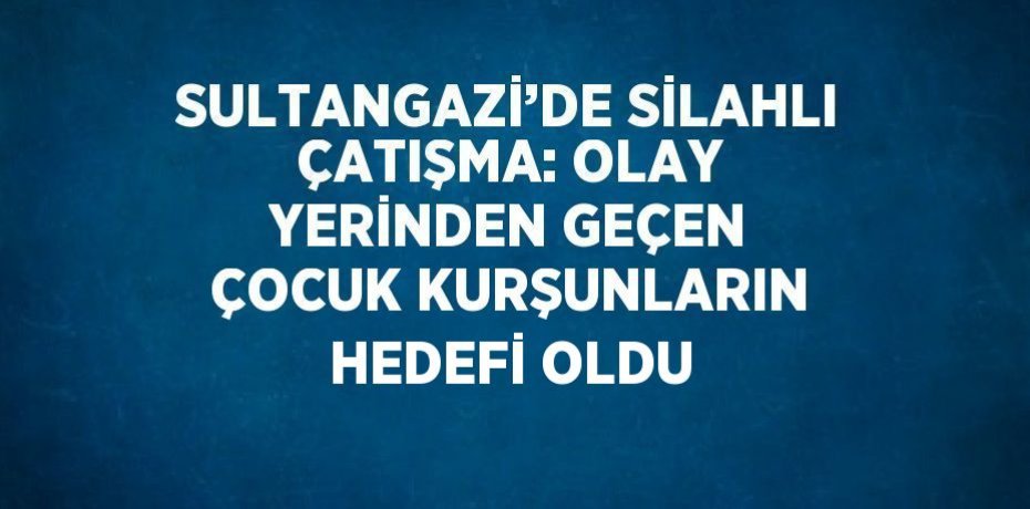 SULTANGAZİ’DE SİLAHLI ÇATIŞMA: OLAY YERİNDEN GEÇEN ÇOCUK KURŞUNLARIN HEDEFİ OLDU