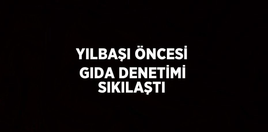 YILBAŞI ÖNCESİ GIDA DENETİMİ SIKILAŞTI