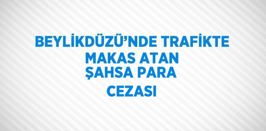 BEYLİKDÜZÜ’NDE TRAFİKTE MAKAS ATAN ŞAHSA PARA CEZASI