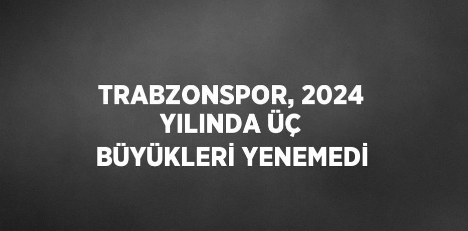 TRABZONSPOR, 2024 YILINDA ÜÇ BÜYÜKLERİ YENEMEDİ