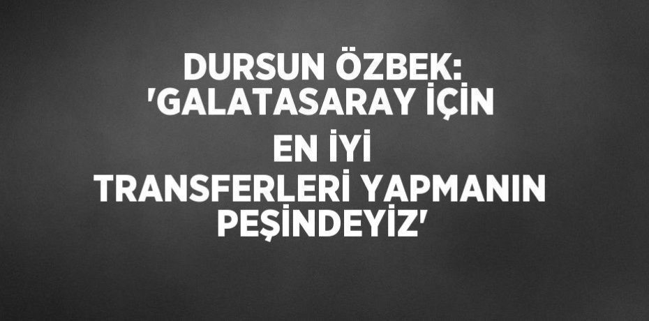 DURSUN ÖZBEK: 'GALATASARAY İÇİN EN İYİ TRANSFERLERİ YAPMANIN PEŞİNDEYİZ'