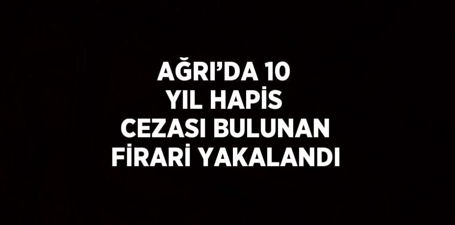 AĞRI’DA 10 YIL HAPİS CEZASI BULUNAN FİRARİ YAKALANDI