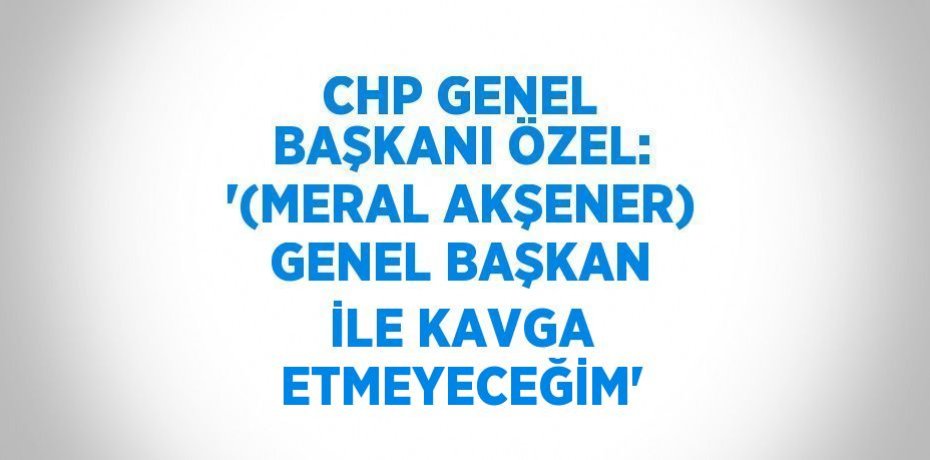 CHP GENEL BAŞKANI ÖZEL: '(MERAL AKŞENER) GENEL BAŞKAN İLE KAVGA ETMEYECEĞİM'