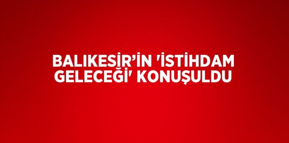 BALIKESİR’İN 'İSTİHDAM GELECEĞİ' KONUŞULDU