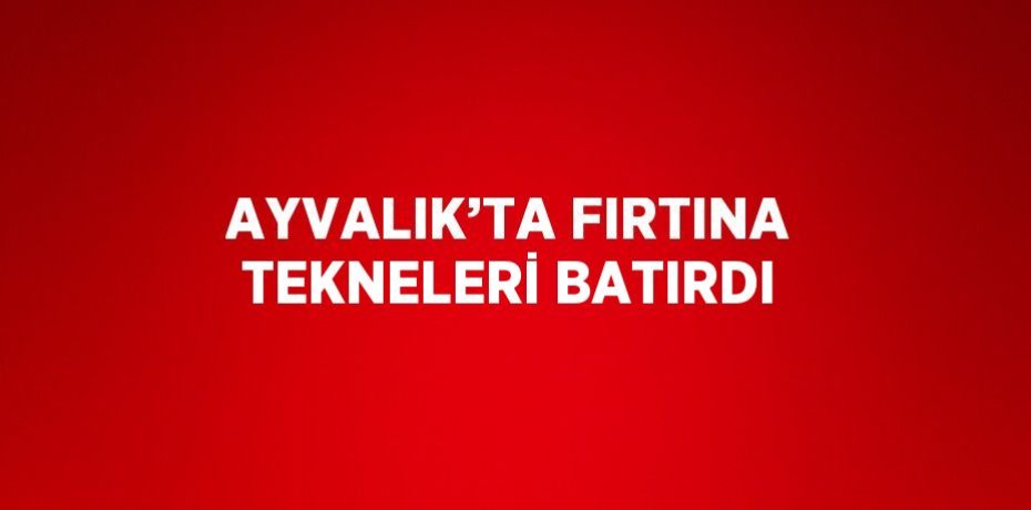 AYVALIK’TA FIRTINA TEKNELERİ BATIRDI