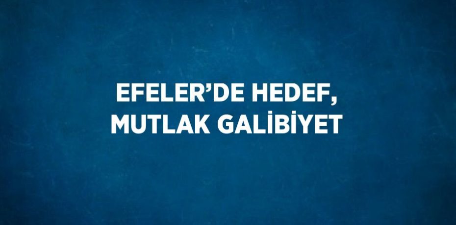 EFELER’DE HEDEF, MUTLAK GALİBİYET