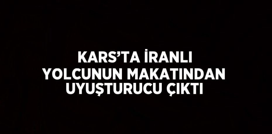 KARS’TA İRANLI YOLCUNUN MAKATINDAN UYUŞTURUCU ÇIKTI