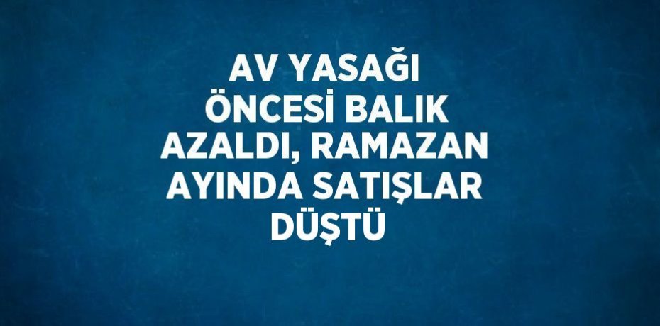 AV YASAĞI ÖNCESİ BALIK AZALDI, RAMAZAN AYINDA SATIŞLAR DÜŞTÜ