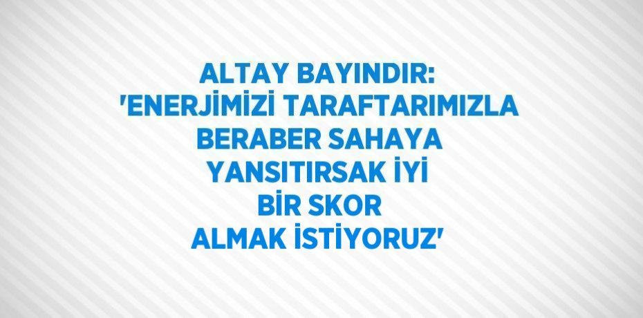 ALTAY BAYINDIR: 'ENERJİMİZİ TARAFTARIMIZLA BERABER SAHAYA YANSITIRSAK İYİ BİR SKOR ALMAK İSTİYORUZ'