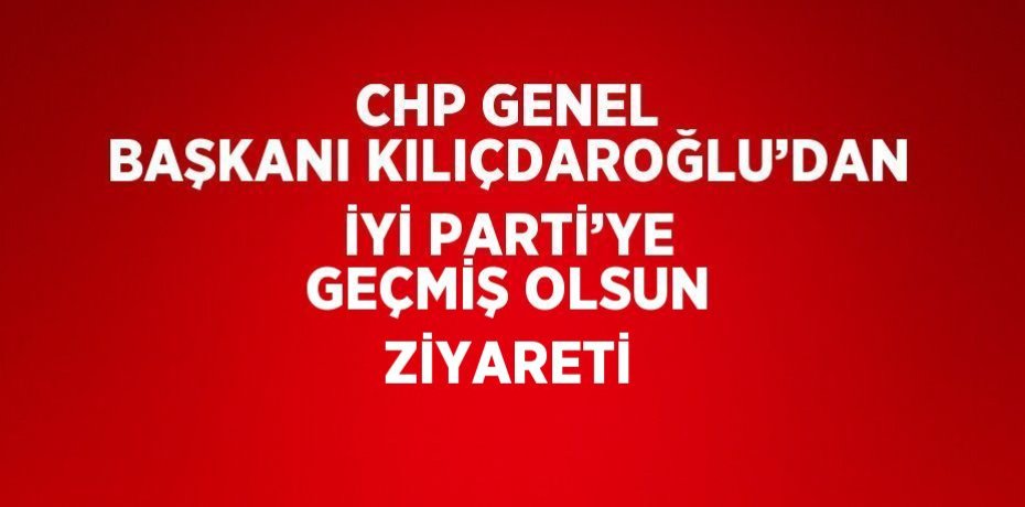 CHP GENEL BAŞKANI KILIÇDAROĞLU’DAN İYİ PARTİ’YE GEÇMİŞ OLSUN ZİYARETİ