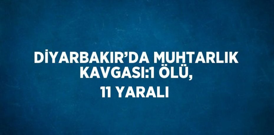 DİYARBAKIR’DA MUHTARLIK KAVGASI:1 ÖLÜ, 11 YARALI