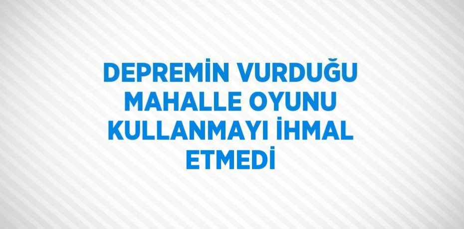 DEPREMİN VURDUĞU MAHALLE OYUNU KULLANMAYI İHMAL ETMEDİ