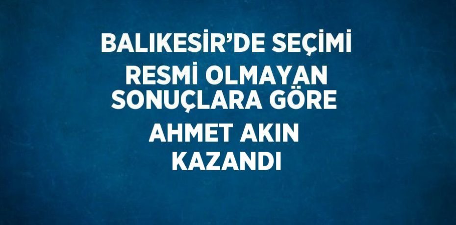 BALIKESİR’DE SEÇİMİ RESMİ OLMAYAN SONUÇLARA GÖRE AHMET AKIN KAZANDI