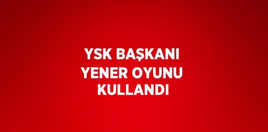 YSK BAŞKANI YENER OYUNU KULLANDI