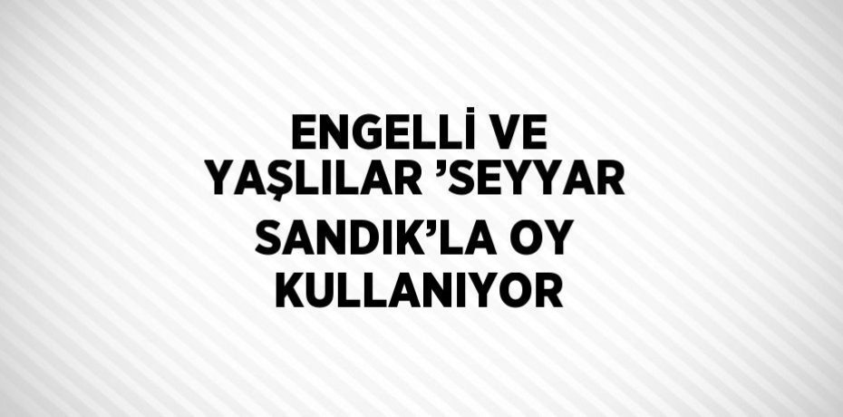 ENGELLİ VE YAŞLILAR ’SEYYAR SANDIK’LA OY KULLANIYOR