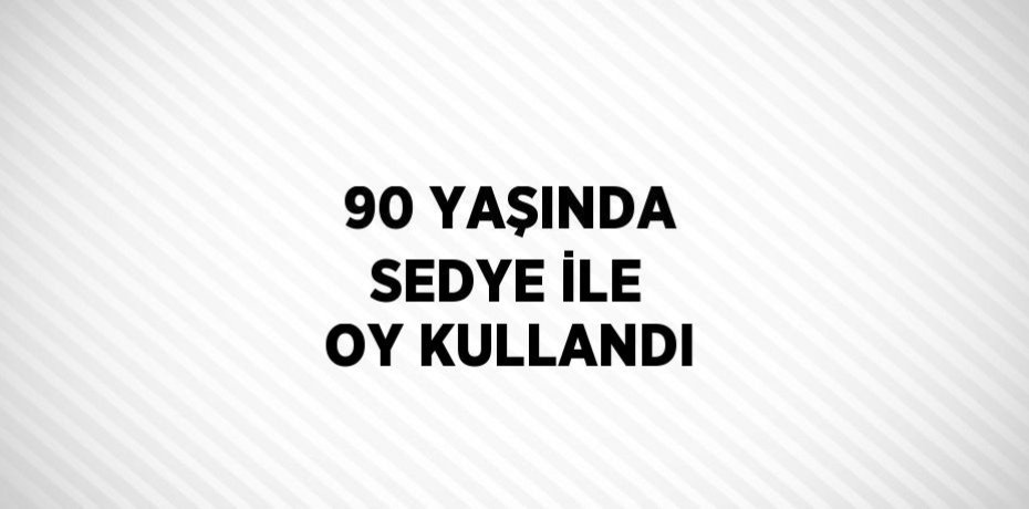 90 YAŞINDA SEDYE İLE OY KULLANDI