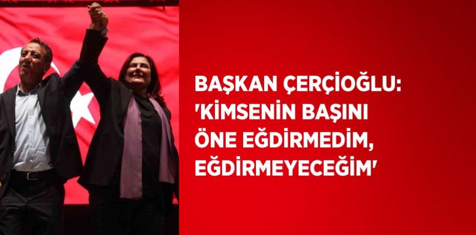 BAŞKAN ÇERÇİOĞLU: 'KİMSENİN BAŞINI ÖNE EĞDİRMEDİM, EĞDİRMEYECEĞİM'