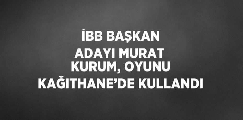 İBB BAŞKAN ADAYI MURAT KURUM, OYUNU KAĞITHANE’DE KULLANDI