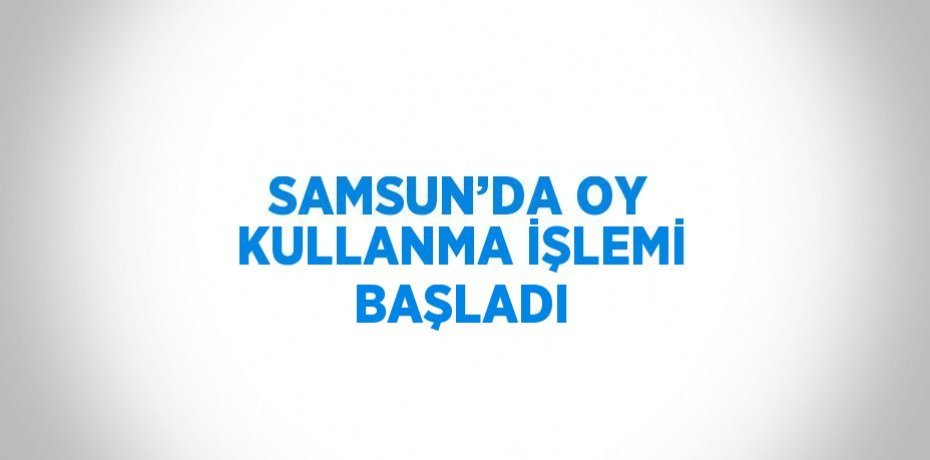 SAMSUN’DA OY KULLANMA İŞLEMİ BAŞLADI