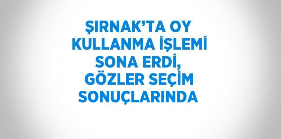 ŞIRNAK’TA OY KULLANMA İŞLEMİ SONA ERDİ, GÖZLER SEÇİM SONUÇLARINDA