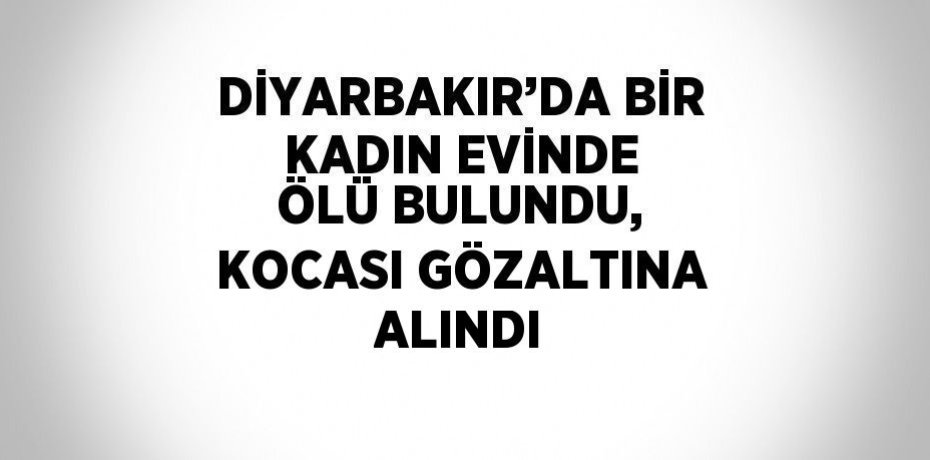 DİYARBAKIR’DA BİR KADIN EVİNDE ÖLÜ BULUNDU, KOCASI GÖZALTINA ALINDI