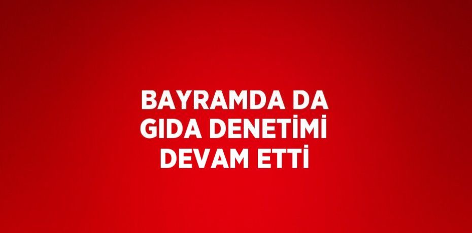 BAYRAMDA DA GIDA DENETİMİ DEVAM ETTİ