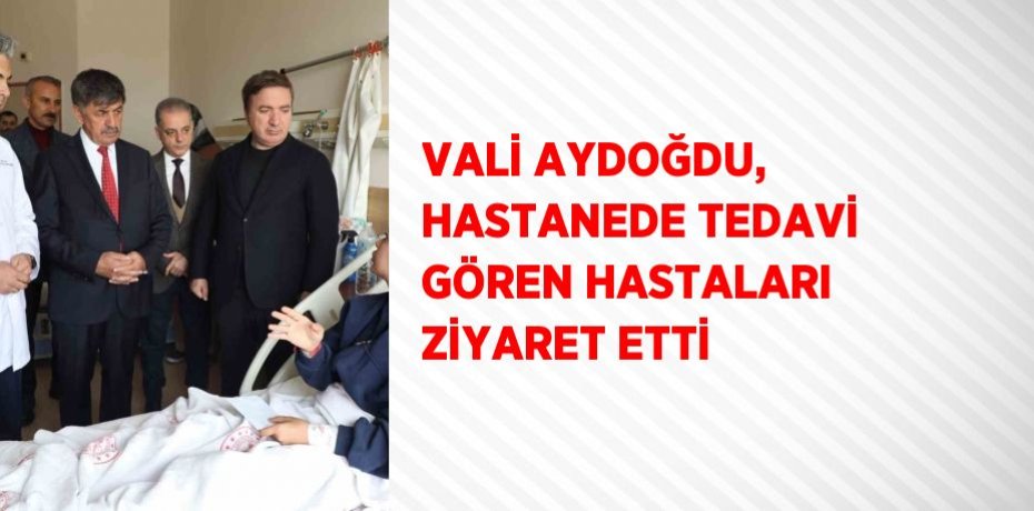 VALİ AYDOĞDU, HASTANEDE TEDAVİ GÖREN HASTALARI ZİYARET ETTİ