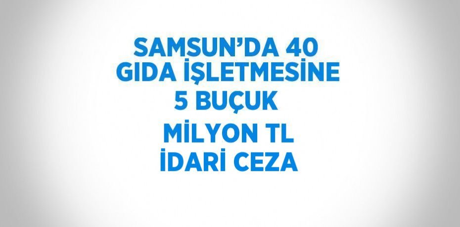 SAMSUN’DA 40 GIDA İŞLETMESİNE 5 BUÇUK MİLYON TL İDARİ CEZA