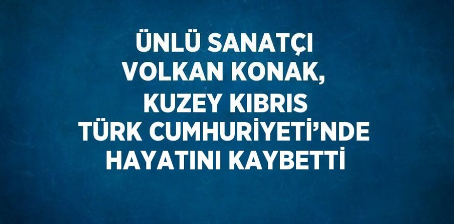 ÜNLÜ SANATÇI VOLKAN KONAK, KUZEY KIBRIS TÜRK CUMHURİYETİ’NDE HAYATINI KAYBETTİ