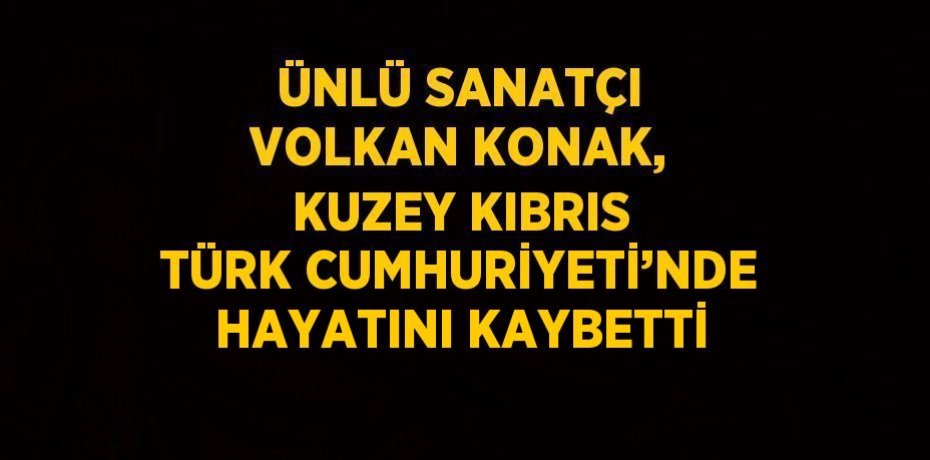 ÜNLÜ SANATÇI VOLKAN KONAK, KUZEY KIBRIS TÜRK CUMHURİYETİ’NDE HAYATINI KAYBETTİ