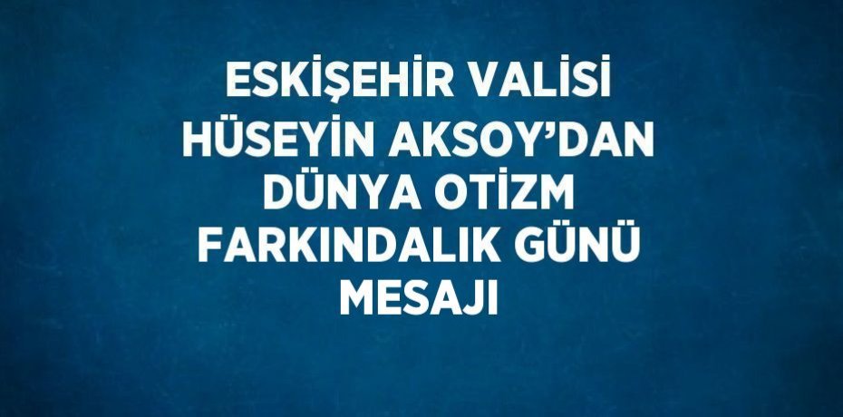 ESKİŞEHİR VALİSİ HÜSEYİN AKSOY’DAN DÜNYA OTİZM FARKINDALIK GÜNÜ MESAJI
