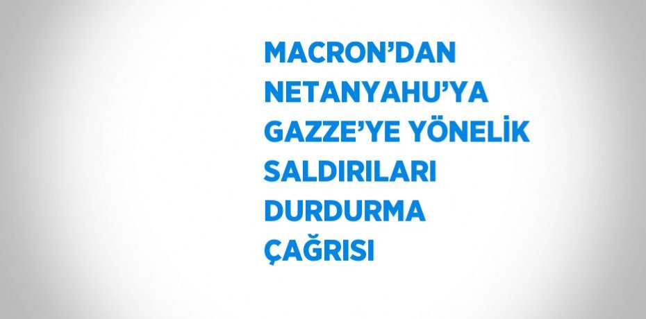 MACRON’DAN NETANYAHU’YA GAZZE’YE YÖNELİK SALDIRILARI DURDURMA ÇAĞRISI