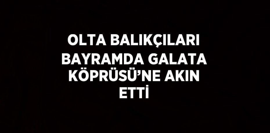 OLTA BALIKÇILARI BAYRAMDA GALATA KÖPRÜSÜ’NE AKIN ETTİ