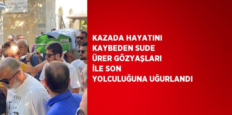 KAZADA HAYATINI KAYBEDEN SUDE ÜRER GÖZYAŞLARI İLE SON YOLCULUĞUNA UĞURLANDI