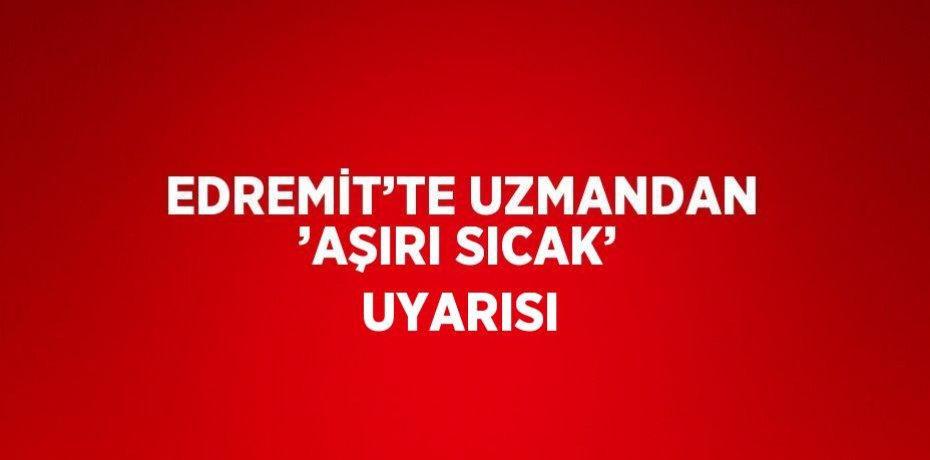 EDREMİT’TE UZMANDAN ’AŞIRI SICAK’ UYARISI