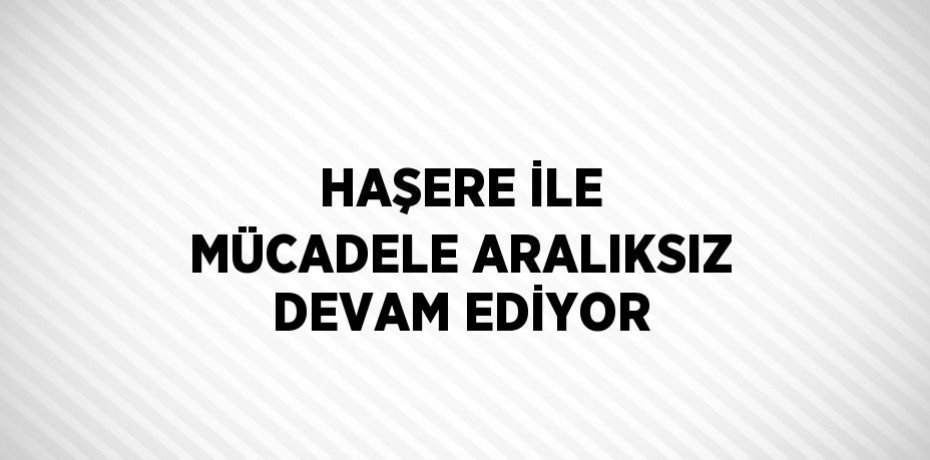 HAŞERE İLE MÜCADELE ARALIKSIZ DEVAM EDİYOR