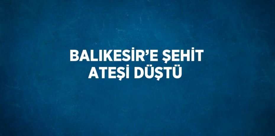 BALIKESİR’E ŞEHİT ATEŞİ DÜŞTÜ