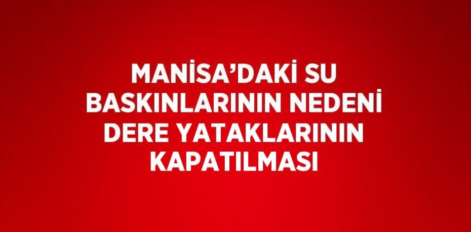 MANİSA’DAKİ SU BASKINLARININ NEDENİ DERE YATAKLARININ KAPATILMASI