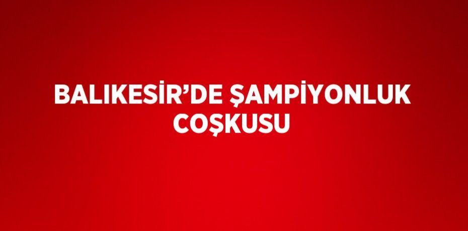 BALIKESİR’DE ŞAMPİYONLUK COŞKUSU