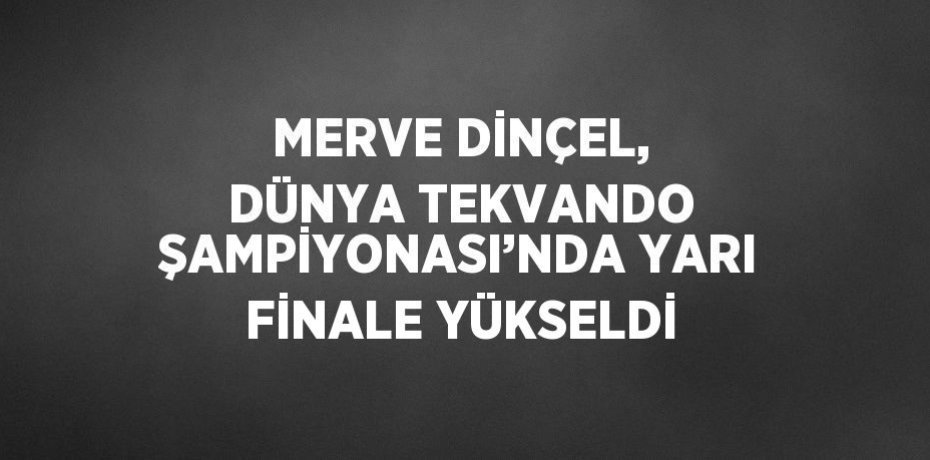 MERVE DİNÇEL, DÜNYA TEKVANDO ŞAMPİYONASI’NDA YARI FİNALE YÜKSELDİ