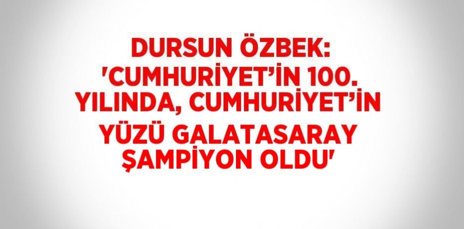 DURSUN ÖZBEK: 'CUMHURİYET’İN 100. YILINDA, CUMHURİYET’İN YÜZÜ GALATASARAY ŞAMPİYON OLDU'